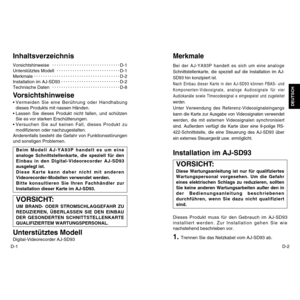 Page 6D-2
DEUTSCH
D-1InhaltsverzeichnisVorsichtshinweiseD-1
Unterstütztes ModellD-1
MerkmaleD-2
Installation im AJ-SD93D-2
Technische DatenD-8Vorsichtshinweise•Vermeiden Sie eine Berührung oder Handhabung
dieses Produkts mit nassen Händen.
•Lassen Sie dieses Produkt nicht fallen, und schützen
Sie es vor starken Erschütterungen.
•Versuchen Sie auf keinen Fall, dieses Produkt zu
modifizieren oder nachzugestalten.
Anderenfalls besteht die Gefahr von Funktionsstörungen
und sonstigen Problemen.Unterstütztes...