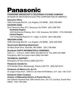 Page 20PANASONIC BROADCAST & TELEVISION SYSTEMS COMPANY
DIVISION OF MATSUSHITA ELECTRIC CORPORATION OF AMERICA
Executive Office:
3330 Cahuenga Blvd W., Los Angeles, CA 90068   (323) 436-3500
EASTERN ZONE: 
One Panasonic Way 4E-7, Secaucus, NJ 07094   (201) 348-7621
Southeast Region:
1225 Northbrook Parkway, Ste 1-160, Suwanee, GA 30024   (770) 338-6835
Central Region:
1707 N Randall Road E1-C-1, Elgin, IL 60123   (847) 468-5200
WESTERN ZONE: 
3330 Cahuenga Blvd W., Los Angeles, CA 90068   (323) 436-3500...