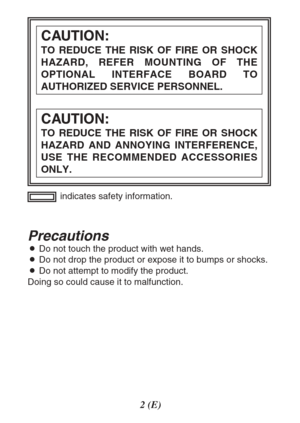 Page 22(E)
Precautions
ODo not touch the product with wet hands.
ODo not drop the product or expose it to bumps or shocks.
ODo not attempt to modify the product.
Doing so could cause it to malfunction.indicates safety information.
CAUTION:
TO REDUCE THE RISK OF FIRE OR SHOCK
HAZARD AND ANNOYING INTERFERENCE,
USE THE RECOMMENDED ACCESSORIES
ONLY.
CAUTION:
TO REDUCE THE RISK OF FIRE OR SHOCK
HAZARD, REFER MOUNTING OF THE
OPTIONAL INTERFACE BOARD TO
AUTHORIZED SERVICE PERSONNEL. 