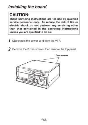 Page 44(E)
Installing the board
1Disconnect the power cord from the VTR.
2Remove the 2 coin screws, then remove the top panel.
CAUTION:
These servicing instructions are for use by qualified
service personnel only.  To reduce the risk of fire or
electric shock do not perform any servicing other
than that contained in the operating instructions
unless you are qualified to do so.
Coin screws 