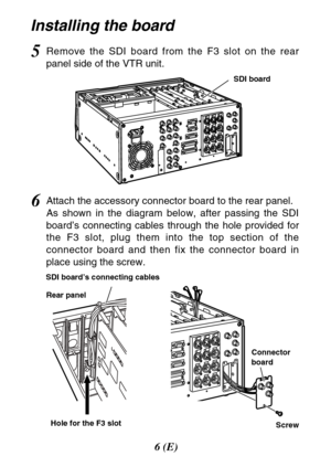 Page 66(E)
Installing the board
6Attach the accessory connector board to the rear panel.
As shown in the diagram below, after passing the SDI
board’s connecting cables through the hole provided for
the F3 slot, plug them into the top section of the
connector board and then fix the connector board in
place using the screw.
Hole for the F3 slot Rear panel SDI board’s connecting cables
5Remove the SDI board from the F3 slot on the rear
panel side of the VTR unit.
Screw Connector
board
SDI board 