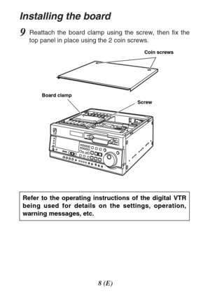 Page 88(E)
Installing the board
9Reattach the board clamp using the screw, then fix the
top panel in place using the 2 coin screws.
ScrewCoin screws
Board clamp
Refer to the operating instructions of the digital VTR
being used for details on the settings, operation,
warning messages, etc. 