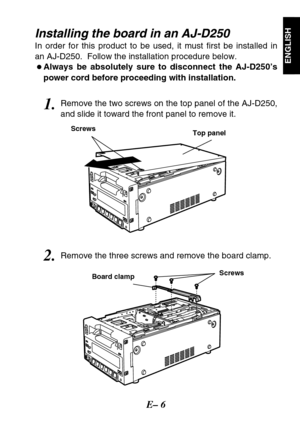 Page 7E– 6
ENGLISH
Installing the board in an AJ-D250 
In order for this product to be used, it must first be installed in
an AJ-D250.  Follow the installation procedure below.
OAlways be absolutely sure to disconnect the AJ-D250’s
power cord before proceeding with installation.
1.Remove the two screws on the top panel of the AJ-D250,
and slide it toward the front panel to remove it.
2.Remove the three screws and remove the board clamp.
Screws
Board clampTop panel Screws 