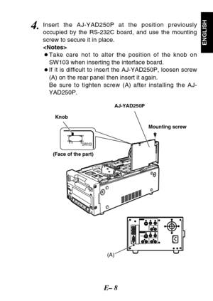 Page 9E– 8
ENGLISH
4.Insert the AJ-YAD250P at the position previously
occupied by the RS-232C board, and use the mounting
screw to secure it in place.

OTake care not to alter the position of the knob on
SW103 when inserting the interface board.
OIf it is difficult to insert the AJ-YAD250P, loosen screw
(A) on the rear panel then insert it again.
Be sure to tighten screw (A) after installing the AJ-
YAD250P.
(A)
SW103
Mounting screw AJ-YAD250P
Knob
(Face of the part) 