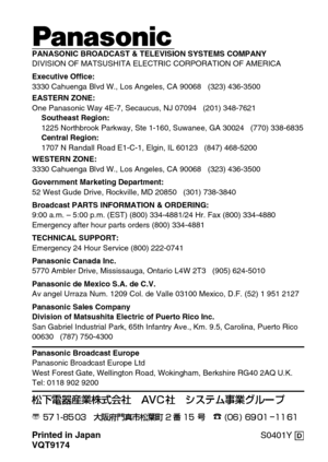 Page 18Printed in Japan
VQT9174S0401Y @
ji
PANASONIC BROADCAST & TELEVISION SYSTEMS COMPANY
DIVISION OF MATSUSHITA ELECTRIC CORPORATION OF AMERICA
Executive Office:
3330 Cahuenga Blvd W., Los Angeles, CA 90068   (323) 436-3500
EASTERN ZONE: 
One Panasonic Way 4E-7, Secaucus, NJ 07094   (201) 348-7621
Southeast Region:
1225 Northbrook Parkway, Ste 1-160, Suwanee, GA 30024   (770) 338-6835
Central Region:
1707 N Randall Road E1-C-1, Elgin, IL 60123   (847) 468-5200
WESTERN ZONE: 
3330 Cahuenga Blvd W., Los...