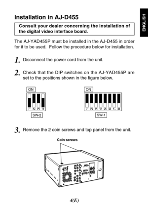 Page 54(E)
ENGLISH
The AJ-YAD455P must be installed in the AJ-D455 in order
for it to be used.  Follow the procedure below for installation.
Coin screws
2.Check that the DIP switches on the AJ-YAD455P are
set to the positions shown in the figure below.
SW-1
ON
12345678
SW-2
ON
1234
Installation in AJ-D455
3.Remove the 2 coin screws and top panel from the unit.
1.Disconnect the power cord from the unit. Consult your dealer concerning the installation of
the digital video interface board. 