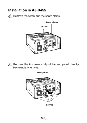 Page 65(E)
Screw
Screws Board clamp
Rear panel
Installation in AJ-D455
4.Remove the screw and the board clamp.
5.Remove the 6 screws and pull the rear panel directly
backwards to remove. 