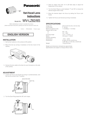 Page 1INSTALLATION
1. Set the ALC selector on the camera to DC position.
2. Mount the lens by turning it clockwise on the lens mount of the
camera.
3. Connect the lens cable to the Auto Iris Lens Connector on the side
of the camera.
ADJUSTMENT
1. Loosen the Focus Lock Screw by turning it counterclockwise, and
then set this screw to the F position.
2. Turn the Zoom Ring toward the W until it stops.
Before attempting to connect or operate this product,
please read these instructions carefully and save this...