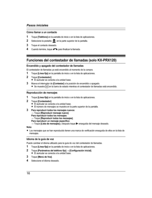Page 16Cómo llamar a un contacto
1 Toque  [Teléfono]  en la pantalla de inicio o en la lista de aplicaciones.
2 Seleccione la pestaña 
 en la parte superior de la pantalla.
3 Toque el contacto deseado.
4 Cuando termine, toque 
 para finalizar la llamada.
Funciones del contestador de llamadas (solo KX-PRX120)
Encendido y apagado del contestador de llamadas
El contestador de llamadas ya está encendido al momento de la compra.
1 Toque  [Línea fija]  en la pantalla de inicio o en la lista de aplicaciones.
2 Toque...