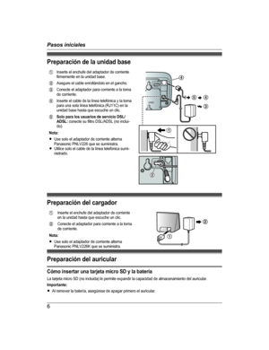 Page 6Preparación de la unidad baseA Inserte el enchufe del adaptador de corriente
firmemente en la unidad base.
B Asegure el cable enrollándolo en el gancho.
C Conecte el adaptador para corriente a la toma
de corriente.
D Inserte el cable de la línea telefónica y la toma
para una sola línea telefónica (RJ11C) en la
unidad base hasta que escuche un clic.
E Solo para los usuarios de servicio DSL/
ADSL:  conecte su filtro DSL/ADSL (no inclui-
do).
Nota:
R Use solo el adaptador de corriente alterna
Panasonic...