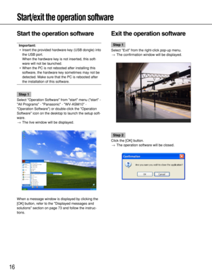 Page 16Start/exit the operation software
16
Start the operation software
Important:
•Insert the provided hardware key (USB dongle) into
the USB port. 
When the hardware key is not inserted, this soft-
ware will not be launched. 
•When the PC is not rebooted after installing this
software, the hardware key sometimes may not be
detected. Make sure that the PC is rebooted after
the installation of this software. 
Step 1
Select Operation Software from start menu (start -
All Programs - Panasonic - WV-ASM10 -...
