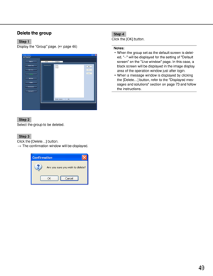 Page 4949
Delete the group
Step 1
Display the Group page. (page 46)
Step 2
Select the group to be deleted. 
Step 3
Click the [Delete…] button.
→The confirmation window will be displayed.
Step 4
Click the [OK] button.
Notes:
•When the group set as the default screen is delet-
ed, -- will be displayed for the setting of Default
screen on the Live window page. In this case, a
black screen will be displayed in the image display
area of the operation window just after login.
•When a message window is displayed by...