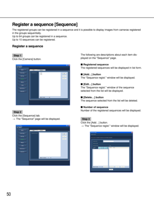 Page 5050
Register a sequence [Sequence]
The registered groups can be registered in a sequence and it is possible to display images from cameras registered
in the groups sequentially.
Up to 64 groups can be registered in a sequence.
Up to 10 sequences can be registered.
Register a sequence
Step 1
Click the [Camera] button.
Step 2
Click the [Sequence] tab.
→The Sequence page will be displayed.The following are descriptions about each item dis-
played on the Sequence page.
Registered sequence
The registered...