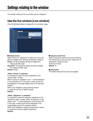 Page 5353
Settings relating to the window
The settings relating to the live window can be configured.
Use the live window [Live window]
Click the [Window] button to display the Live window page.
Default screen
Select Group or Sequence to determine how to dis-
play live images when starting the operation software.
Group:The group display will start to display live
images just after login.
Sequence:The sequence display will start to display
live images just after login.
Default:Group

It is possible to select...