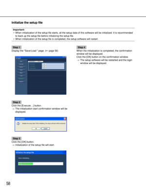 Page 5858
Initialize the setup file
Important:
•When initialization of the setup file starts, all the setup data of this software will be initialized. It is recommended
to back up the setup file before initializing the setup file.
•When initialization of the setup file is completed, the setup software will restart.
Step 1
Display the Save/Load  page. (page 56)
Step 2
Click the [Execute…] button.
→The initialization start confirmation window will be
displayed.
Step 3
Click the [OK] button.
→Initialization of...