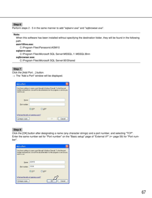 Page 6767
Step 6
Perform steps 2 - 5 in the same manner to add sqlservr.exe and sqlbrowser.exe.
Note:
When this software has been installed without specifying the destination folder, they will be found in the following
path.
asm10live.exe: 
C:\Program Files\Panasonic\ASM10
sqlservr.exe: 
C:\Program Files\Microsoft SQL Server\MSSQL.1 MSSQL\Binn
sqlbrowser.exe: 
C:\Program Files\Microsoft SQL Server\90\Shared
Step 7
Click the [Add Port…] button.
→The Add a Port window will be displayed.
Step 8
Click the [OK]...