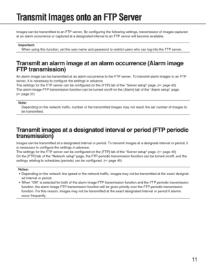 Page 1111
Transmit Images onto an FTP Server
Images can be transmitted to an FTP server. By configuring the following\
 settings, transmission of images captured
at an alarm occurrence or captured at a designated interval to an FTP se\
rver will become available.
Important:
When using this function, set the user name and password to restrict use\
rs who can log into the FTP server. 
T ransmit an alarm image at an alarm occurrence (Alarm image
FTP transmission)
An alarm image can be transmitted at an alarm...