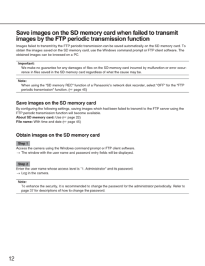 Page 12Save images on the SD memory card when failed to transmit
images by the FTP periodic transmission function
Images failed to transmit by the FTP periodic transmission can be saved \
automatically on the SD memory card. To
obtain the images saved on the SD memory card, use the Windows command p\
rompt or FTP client software. The
obtained images can be browsed on a PC. 
Important:
We make no guarantee for any damages of files on the SD memory card incu\
rred by mulfunction or error occur-
rence in files...