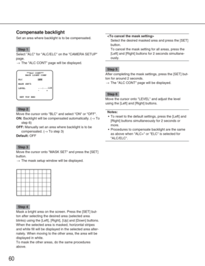 Page 6060
Compensate backlight
Set an area where backlight is to be compensated.
Step 1
Select ALC for ALC/ELC on the CAMERA SETUP
page.
→The ALC CONT page will be displayed.
Step 2
Move the cursor onto BLC and select ON or OFF.
ON:Backlight will be compensated automatically. (→To
step 6)
OFF:Manually set an area where backlight is to be
compensated. (
→To step 3)
Default:OFF
Step 3
Move the cursor onto MASK SET and press the [SET]
button.
→The mask setup window will be displayed.
Step 4
Mask a bright area on...