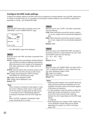 Page 6262
Configure the B/W mode settings
Configure the settings relating to the B/W mode such as brightness at ch\
ange between color and B/W, waiting time
to change to the B/W mode, etc. It is possible to avoid frequent switche\
s between color and B/W by adjusting the
parameter of LEVEL and DURATION TIME.
Step 1
Press the [SET] button after moving the cursor onto
BW MODE on the CAMERA SETUP page.
→The BW MODE page will be displayed.
Step 2
Move the cursor onto BW and select a parameter from
the following....