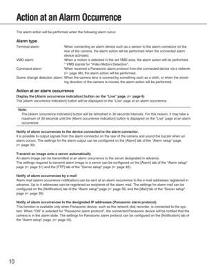 Page 1010
Action at an Alarm Occurrence
The alarm action will be performed when the following alarm occur.
Alarm type
Terminal alarm: When connecting an alarm device such as a sensor to the alarm connector \
on therear of the camera, the alarm action will be performed when the connecte\
d alarm
device activated.
VMD alarm: When a motion is detected in the set VMD area, the alarm action will be \
performed. * VMD stands for Video Motion Detection.
Command alarm: When received a Panasonic alarm protocol from the...