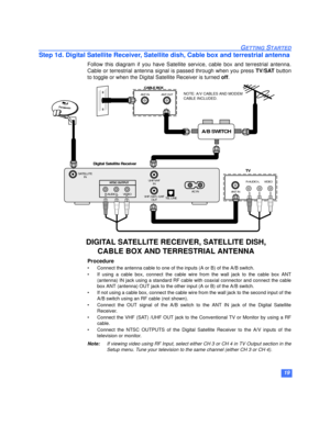Page 2019
GETTING STARTED
Step 1d. Digital Satellite Receiver, Satellite dish, Cable box and terrestrial antenna
Follow this diagram if you have Satellite service, cable box and terrestrial antenna.
Cable or terrestrial antenna signal is passed through when you press TV/SAT button
to toggle or when the Digital Satellite Receiver is turned off.
Procedure
• Connect the antenna cable to one of the inputs (A or B) of the A/B switch.
• If using a cable box, connect the cable wire from the wall jack to the cable box...