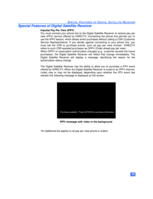 Page 3029
SPECIAL FEATURES OF DIGITAL SATELLITE RECEIVER
Special Features of Digital Satellite Receiver
Impulse Pay Per View (IPPV)
You must connect your phone line to the Digital Satellite Receiver to receive pay per
view (PPV) service offered by DIRECTV. Connecting the phone line permits you to
use the IPPV feature, which allows event purchases without calling a CSR (Customer
Service Representative). If you decide against connecting to your phone line, you
must call the CSR to purchase events, such as pay per...