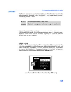 Page 5655
ROLLER GUIDE MENU OPERATIONS
ACCOUNT
The Account category conveys information to the user. This information was either the
result of the action by the user or sent from DIRECTV to the Digital Satellite Receiver.
This category contains 2 areas: 
Account : Future and Past Purchase
The Purchase screen allows you to review upcoming and past PPV event purchases.
Purchases event screen contains information regarding the Event title, Channel
Number, Date, Start time and Cost.
Account : Future 
The Future...