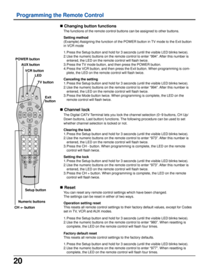 Page 2020
n Changing button functions
The functions of the remote control buttons can be assigned to other buttons.
Setting method
(Example) Assigning the function of the POWER button in TV mode to the Exit button
in VCR mode
1.Press the Setup button and hold for 3 seconds (until the visible LED blinks twice).
2.Use the numeric buttons on the remote control to enter “994”. After this number is
entered, the LED on the remote control will flash twice.
3.Press the TV mode button, and then press the POWER button....