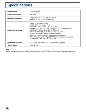 Page 2626
Specifications
Power Source
Power Consumption
Operating conditions
Connection terminals
Dimensions (WxHxD)
Weight (Mass)120 V AC, 60 Hz
Temperature : 32 °F-104 °F(0 °C - 40 °C)
Humidity: 20 %-80 % (non-condensing)
CABLE IN : F connector, 75 W
CABLE OUT : F connector, 75 W
VIDEO OUT : RCA pin jack × 2, 1 Vp-p, 75 W
S-VIDEO OUT : Mini DIN 4-pin , Y:1 Vp-p(75 W), C:0.286 Vp-p(75 W)
AUDIO OUT : RCA pin jack × 2(L-R), 0.5 Vrms
DIGITAL AUDIO OUT(AC-3) : RCA pin jack , AC-3/PCM
BYPASS : For Bypass Module...