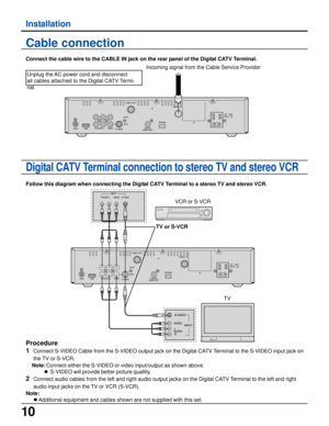 Page 1010
Installation
Cable connection
Connect the cable wire to the CABLE IN jack on the rear panel of the Digital CATV Terminal.
Incoming signal from the Cable Service Provider
Digital CATV Terminal connection to stereo TV and stereo VCR
Follow this diagram when connecting the Digital CATV Terminal to a stereo TV and stereo VCR.
VCR or S-VCR
TV or S-VCR
TV
Procedure
1
Connect S-VIDEO Cable from the S-VIDEO output jack on the Digital CATV Terminal to the S-VIDEO input jack on
the TV or S-VCR.
Note:Connect...