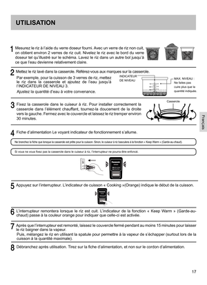 Page 1717
    
Mesurez le riz à l’aide du verre doseur fourni. Avec un verre de riz non cuit, 
on obtient environ 2 verres de riz cuit. Nivelez le riz avec le bord du verre 
doseur tel qu’illustré sur le schéma. Lavez le riz dans un autre bol jusqu’à 
ce que l’eau devienne relativement claire.
  Mettez le riz lavé dans la casserole. Référez-vous aux marques sur la casserole.
Par exemple, pour la cuisson de 3  verres de riz, mettez le  riz  dans  la  casserole  et  ajoutez  de  l’eau  jusqu’à l’INDICATEUR DE...