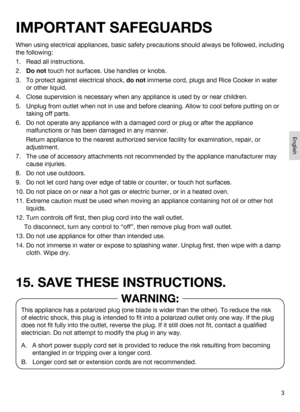 Page 33
When using electrical appliances, basic safety precautions should always be followed, including 
the following:
1.   Read all instructions.
2.   Do not touch hot surfaces. Use handles or knobs.
3.    To protect against electrical shock, do not immerse cord, plugs and Rice Cooker in water 
or other liquid.
4.   Close supervision is necessary when any appliance is used by or near children.
5.    Unplug from outlet when not in use and before cleaning. Allow to cool be\
fore putting on or 
taking off...