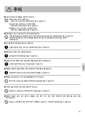 Page 3131
 다음 장소에서 본 제품을 사용하지 마십시오.
  물이 튀는 곳이나 열원 근처.  (감전, 전기 누설 또는 화재의 원인이 될 수 있습니다.)
  고르지 않은 표면 또는 비 내열 카페트.  (화재 또는 부상의 원인이 될 수 있습니다.)
  벽면이나 가구 근처 또는 직사광선 아래.  (변색 또는 변형의 원인이 될 수 있습니다.)
전원 플러그를 꽂은 상태에서 증기가 닿지 않게 하십시오(단락 또는 화재의 원인이 될 수 있습니다).  슬라이딩 테이블 같은 장소에 제품을 올려둔 경우 증기가 전원 플러그에 닿지 않는 곳에서  사용하십시오.
 코드를 뺄 때 전원 플러그를 잡고 빼십시오.
 제품 청소는 열이 식은 다음에 하십시오.
 내솥에 뜨거운 액체가 들어 있을 때는 제품 취급에 특히 조심하십시오.
 제품을 사용하지 않을 때에는 전원 콘센트에서 전원 플러그를 빼십시오.
(그렇지 않으면 감전, 단락 또는 화재의 원인이 될 수 있습니다.)
(뜨거울 때 만지면 화상을 입을 수 있습니다.)
(그렇지 않으면 화상...