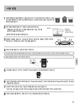 Page 3333
     제공된 계량컵으로 쌀을 계량합니다. 생쌀 1컵으로 취사 시 약 2컵 분량의 밥이 조리됩니다. 그림과 
같이  쌀을  계량컵에  가득  채운  다음  평평하게  깎습니다.  상대적으로  맑은  뜨물이  나올  때까지  쌀 
함박에서 쌀을 씻습니다.
  씻은 쌀을 내솥에 넣습니다. 내솥의 눈금을 참조하십시오.
   예를 들어, 쌀 3컵 조리 시 쌀을 내솥에 넣은 다음, 3의 물 높이까지 물을 추가하십시오.
입맛에 맞게 물 높이를 조절하십시오.
물 높이최대 높이:이 높이 이상 조리하지 마십시오.
   
밥솥에  내솥을  넣습니다.  Heater에  똑바로  놓이도록  내솥을  가볍게  좌우로 
돌리십시오. 뚜껑을 덮고 30분 가량 쌀을 불립니다. 
사용 방법
  스위치를 누릅니다. 조리가 시작되면 “Cooking(취사)” 표시등(주황색)이 켜집니다.
    취사가 완료되면 스위치가 튀어나옵니다. “Keep Warm(보온)” 기능이 작동 중이므로 “Keep Warm(보온)” 표시등이...