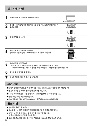 Page 3434
찜기 사용 방법
내솥에 물을 넣고 내솥을 본체에 넣습니다.
찜기를 내솥에 앉힙니다. 찜기에 음식을 넣습니다. (필요 시 접시에 올려 
놓으십시오). 
밥솥 뚜껑을 덮습니다.
플러그를 꽂고 스위치를 누릅니다. 
찜이 시작되면 주황색 “Cooking(취사)” 표시등이 켜집니다.
취사 시간을 직접 잽니다.
* 물이 증발하면 밥솥이 자동으로 “Keep Warm(보온)”으로 바뀝니다.
* “Keep Warm(보온)” 중에도 음식은 계속 조리됩니다. 내솥에 물이 있어야 합니다.
플러그를 빼서 밥솥을 끕니다.
음식과 찜기를 꺼낸 다음, 물을 버립니다.
물
보온 기능 
청소 방법
  조리가 완료된 후 코드를 빼기 전까지는 “Keep Warm(보온)” 기능이 계속 작동됩니다.
 밥솥에서 내솥을 꺼내기 전에 항상 플러그를 빼십시오.
 “Keep Warm(보온)” 기능 중에 다시 “Cooking(취사)”을 누르지 마십시오.
 밥을 5시간 이상 보온하지 마십시오.
 식은 밥을 재가열할 때 “Keep...