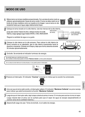 Page 4949
     Mida el arroz con la taza medidora proporcionada. Con una taza de arroz crudo se 
obtienen aproximadamente 2 tazas de arroz cocido. El arroz se debe medir con el 
borde de la taza medidora como se muestra en la imagen. Lave el arroz en otro 
recipiente hasta que el agua salga relativamente limpia..
  Coloque el arroz lavado en la olla interna. Use las marcas de la olla interna,
p. ej. para cocinar 3 tazas de arroz, coloque el arroz en la olla 
Interna y luego agregue agua hasta el NIVEL 3 DEL...