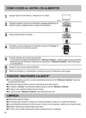 Page 5050
CÓMO COCER AL VAPOR LOS ALIMENTOS
Agregue agua a la olla interna y colóquela en el cuerpo.
Coloque la cesta de cocción en la olla interna. Agregue alimentos en la 
cesta de cocción, (colóquela sobre un plato si es necesario).
Cubra la olla arrocera con la tapa.
Enchúfela y pulse el interruptor. El indicador naranja de “Cocinar” le 
muestra que ha comenzado la cocción.
Controle el tiempo de cocción manualmente.
* La olla arrocera cambiará automáticamente a “Mantener Caliente”, cuando el agua se haya...