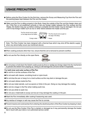 Page 88
USAGE PRECAUTIONS
    Before using the Rice Cooker for the first time, remove the Scoop and Measuring Cup from the Pan and the packing paper kept between the Pan and the Heater. 
    Make sure the Pan is sitting properly in the Body. Keep the outside of the Pan and the Heater clean and dry.  If  the  Pan  is  not  positioned  correctly  or  has  any  foreign  matter  between  the  Pan  surface  and  the Heater, the Switch may pop up before cooking is complete and the heater may be damaged. Do not use...