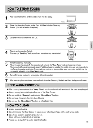 Page 1111
HOW TO STEAM FOODS
Add water to the Pan and insert the Pan into the Body.
(Applicable for SR-Y18FGJ / SR-Y22FGJ)
Place the Steaming Basket on the Pan. Add food into the Steaming 
Basket. (Place it on a dish if required).
Cover the Rice Cooker with the Lid.
Plug in and press the Switch. 
The orange “ Cooking” indicator shows you steaming has started.
Turn off the rice cooker by unplugging it from the outlet.
After steaming has completed, remove foods, then the Steaming Basket, and then finally pour off...