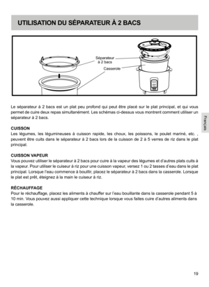 Page 1919
Le  séparateur  à  2  bacs  est  un  plat  peu  profond  qui  peut  être  placé  sur  le  plat  principal,  et  qui  vous 
permet de cuire deux repas simultanément. Les schémas ci-dessus vous montrent comment utiliser un 
séparateur à 2 bacs.
CUISSON
Les  légumes,  les  légumineuses  à  cuisson  rapide,  les  choux,  les  poissons,  le  poulet  mariné,  etc.  , 
peuvent  être  cuits  dans  le  séparateur  à  2  bacs  lors  de  la  cuisson  de  2  à  5 
verres  de  riz  dans  le  plat 
principal....