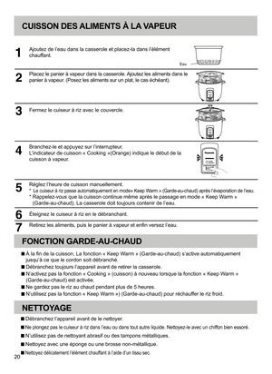 Page 2020
CUISSON DES ALIMENTS À LA VAPEUR
Ajoutez de l’eau dans la casserole et placez-la dans l’élément 
chauffant.
Placez le panier à vapeur dans la casserole. Ajoutez les aliments dans le 
panier à vapeur. (Posez les aliments sur un plat, le cas échéant). 
Fermez le cuiseur à riz avec le couvercle.
Branchez-le et appuyez sur l’interrupteur. 
L’indicateur de cuisson « Cooking »(Orange) indique le début de la 
cuisson à vapeur.
Réglez l’heure de cuisson manuellement.
*  Le cuiseur à riz passe automatiquement...