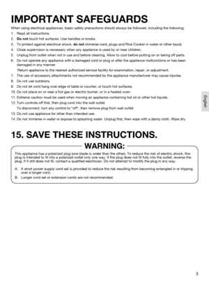 Page 33
When using electrical appliances, basic safety precautions should always be followed, including the following:
1.   Read all instructions.
2.   Do not touch hot surfaces. Use handles or knobs.
3.    To protect against electrical shock, do not immerse cord, plugs and Rice Cooker in water or other liquid.
4.   Close supervision is necessary when any appliance is used by or near children.
5.     Unplug from outlet when not in use and before cleaning. Allow to cool be\
fore putting on or taking off parts....
