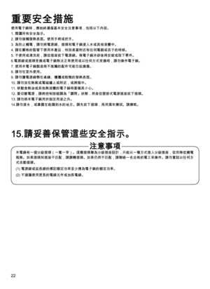 Page 2222
使用電子鍋時，應始終遵循基本安全注意事項，包括以下內容。
1. 閱讀所有安全指示。
2. 請勿接觸發熱表面。使用手柄或把手。
3.  為防止觸電，請勿將電源線、插頭和電子鍋浸入水或其他液體中。
4. 請在嚴格的監管下使用本產品，特別是當附近有任何電器或孩子的時候。
5.   不使用或清洗前，請從插座拔下電源線。等電子鍋冷卻後再安裝或取下零件。
6.  電源線或插頭受損或電子鍋無法正常使用或以任何方式受損時，請勿操作電子鍋。
7. 使用本電子鍋製造商不推薦的配件可能引起損傷。
8. 請勿在室外使用。
9. 請勿讓電源線懸在桌緣、櫃檯或粗糙的發熱表面。
10. 請勿放在熱氣或電磁爐上或附近，或烤箱中。
11. 移動含熱油或其他熱液體的電子鍋時要極其小心。
12.   要切斷電源，請將控制按鈕調為「關閉」狀態，然後從壁掛式電源插座拔下插頭。
13. 請勿將本電子鍋用於指定用途之外。
14.請勿浸水，或暴露在能濺到水的地方。請先拔下插頭，再用濕布擦拭。請擦乾。
本電鍋有一個分級插頭（一寬一窄）。這種插頭專為分級插座設計，只能以一種方式插入分級插座，從而降低觸電...