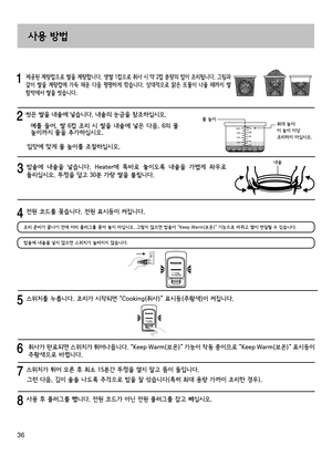 Page 3636
     제공된 계량컵으로 쌀을 계량합니다. 생쌀 1컵으로 취사 시 약 2컵 분량의 밥이 조리됩니다. 그림과 
같이  쌀을  계량컵에  가득  채운  다음  평평하게  깎습니다.  상대적으로  맑은  뜨물이  나올  때까지  쌀 
함박에서 쌀을 씻습니다.
  씻은 쌀을 내솥에 넣습니다. 내솥의 눈금을 참조하십시오.
   예를 들어, 쌀 6컵 조리 시 쌀을 내솥에 넣은 다음, 6의 물 높이까지 물을 추가하십시오.
입맛에 맞게 물 높이를 조절하십시오.
물 높이최대 높이:
이 높이 이상 
조리하지 마십시오.2.2
1.8 10
8
6
4
1.4
1.0 12
   밥솥에  내솥을  넣습니다.  Heater에  똑바로  놓이도록  내솥을  가볍게  좌우로 
돌리십시오. 뚜껑을 덮고 30분 가량 쌀을 불립니다. 
사용 방법
  스위치를 누릅니다. 조리가 시작되면 “Cooking(취사)” 표시등(주황색)이 켜집니다.
    취사가 완료되면 스위치가 튀어나옵니다. “Keep Warm(보온)” 기능이 작동...