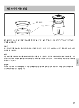 Page 3737
2단 조리기는 내솥에 얹어서 2가지 요리를 동시에 할 수 있는 얕은 팬입니다. 위의 그림은 2단 조리기를 장착하는 
방법을 보여줍니다.
(취사)
2  ~  5컵의  쌀을  내솥에서  취사하면서  야채,  신속한  콩  삶기,  발아,  생선,  마리네이트  치킨  등을  2단  조리기에서 
조리할 수 있습니다..
찌기
2단 조리기를 사용하여 채소를 찌거나 기타 찜 요리를 할 수 있습니다. 찜기로 사용하려면 밥솥의 내솥에 물 1 ~ 2
컵을 넣으십시오. 내솥의 물이 끓기 시작하면 2단 조리기를 내솥에 얹으십시오. 요리가 하나일 때는 밥솥 스위치를 
수동으로 끄십시오.
온난화 
데우기 기능으로 사용하려면 5분 ~ 10분간 내솥의 끓는 물 위에 음식을 올려 두십시오. 다른 음식을 내솥에서 
조리하면서 데우기가 가능합니다.
2단 조리기 사용 방법
내솥
2단 조리기
한국어 