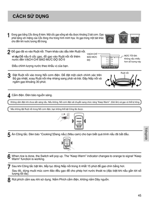 Page 4545
     Đong gạo bằng Cốc đong đi kèm. Một cốc gạo sống sẽ nấu được khoảng 2 bát cơm. Gạo 
phải bằng với miệng của Cốc đong như trong hình minh họa. Vo gạo trong một bát khác 
cho đến khi nước tương đối trong.
  Đổ gạo đã vo vào Ruột nồi. Tham khảo các dấu trên Ruột nồi.
ví dụ:Để nấu 6 cốc gạo, đổ gạo vào Ruột nồi rồi thêm 
nước đến VẠCH CHỈ BÁO MỨC ĐỘ SỐ 6
Điều chỉnh lượng nước theo khẩu vị của bạn.VẠCH CHỈ BÁO MỨC 
ĐỘMỨC TỐI ĐA:
Không nấu nhiều 
hơn số lượng này.2.2
1.8
10
8
6
4
1.4
1.0 12
    Đặt...