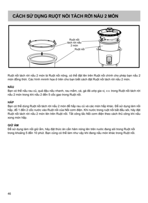 Page 4646 Ruột nồi tách rời nấu 2 món là Ruột nồi nông, có thể đặt lên trên Ruột nồi chính cho phép bạn nấu 2 
món đồng thời. Các hình mninh họa ở trên cho bạn biết cách đặt Ruột nồi tách rời nấu 2 món.
NẤU
Bạn có thể nấu rau củ, quả đậu nấu nhanh, rau mầm, cá, gà đã ướp gia vị, v.v. trong Ruột nồi tách rời 
nấu 2 món trong khi nấu 2 đến 5 cốc gạo trong Ruột nồi.
HẤP
Bạn có thể dùng Ruột nồi tách rời nấu 2 món để hấp rau củ và các món hấp khác. Để sử dụng làm nồi 
hấp, đổ 1 đến 2 cốc nước vào Ruột nồi của Nồi...