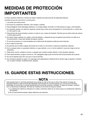 Page 4949
Español
Al utilizar aparatos eléctricos, siempre se deben respetar las precau\
ciones de seguridad básicas,
incluidas las que se mencionan a continuación.
  1. Lea todas las instrucciones.
  2. No toque las superficies calientes. Use mangos o perillas.
  3.  Para protegerse contra descargas eléctricas, no sumerja cables, enchu\
fes ni la Olla arrocera en agua u otros líquidos.
  4.  Es necesario prestar una atención especial cuando haya niños cerca\
 del aparato en funcionamiento o cuando sea 
un niño...