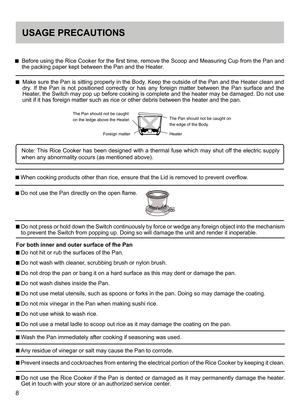 Page 88
USAGE PRECAUTIONS
    Before using the Rice Cooker for the first time, remove the Scoop and Measuring Cup from the Pan and 
the packing paper kept between the Pan and the Heater. 
    Make sure the Pan is sitting properly in the Body. Keep the outside of the Pan and the Heater clean and 
dry.  If  the  Pan  is  not  positioned  correctly  or  has  any  foreign  matter  between  the  Pan  surface  and  the 
Heater, the Switch may pop up before cooking is complete and the heater may be damaged. Do not...